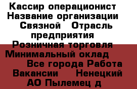 Кассир-операционист › Название организации ­ Связной › Отрасль предприятия ­ Розничная торговля › Минимальный оклад ­ 25 000 - Все города Работа » Вакансии   . Ненецкий АО,Пылемец д.